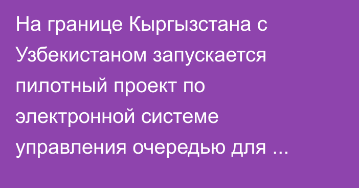 На границе Кыргызстана с Узбекистаном запускается пилотный проект по электронной системе управления очередью для грузового транспорта