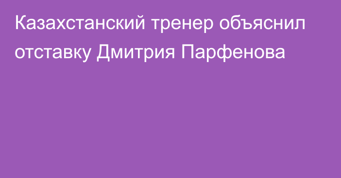 Казахстанский тренер объяснил отставку Дмитрия Парфенова