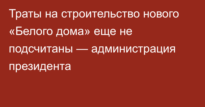 Траты на строительство нового «Белого дома» еще не подсчитаны — администрация президента