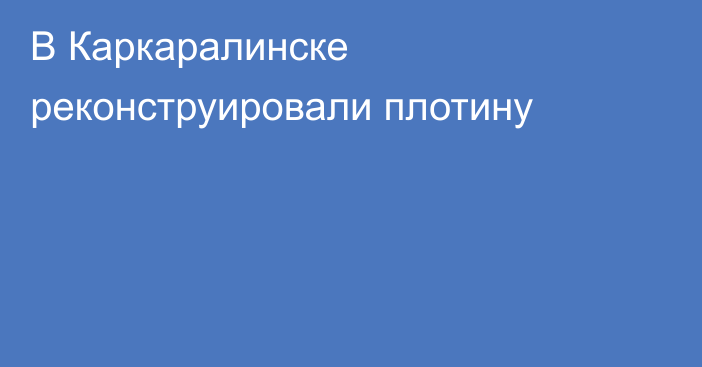 В Каркаралинске реконструировали плотину