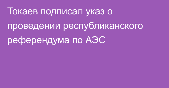 Токаев подписал указ о проведении республиканского референдума по АЭС