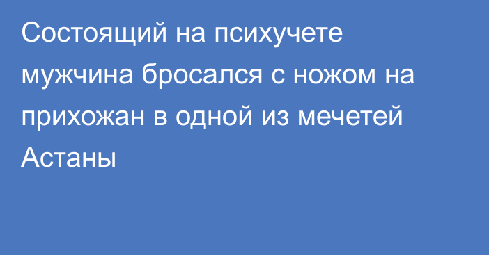 Состоящий на психучете мужчина бросался с ножом на прихожан в одной из мечетей Астаны