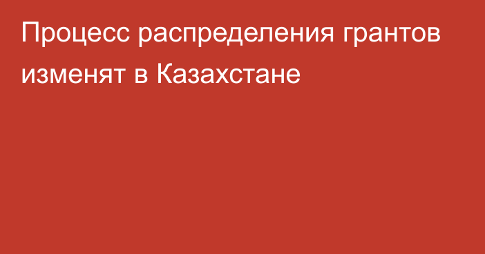 Процесс распределения грантов изменят в Казахстане