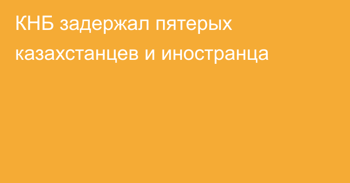 КНБ задержал пятерых казахстанцев и иностранца