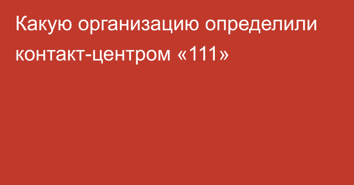 Какую организацию определили контакт-центром «111»