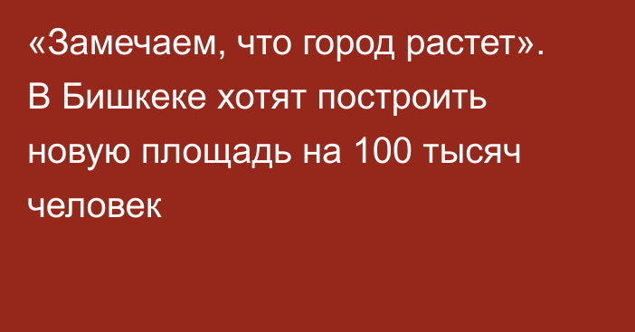 «Замечаем, что город растет». В Бишкеке хотят построить новую площадь на 100 тысяч человек