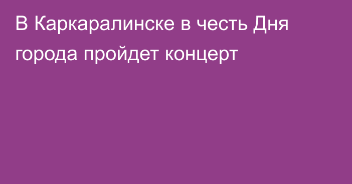 В Каркаралинске в честь Дня города пройдет концерт