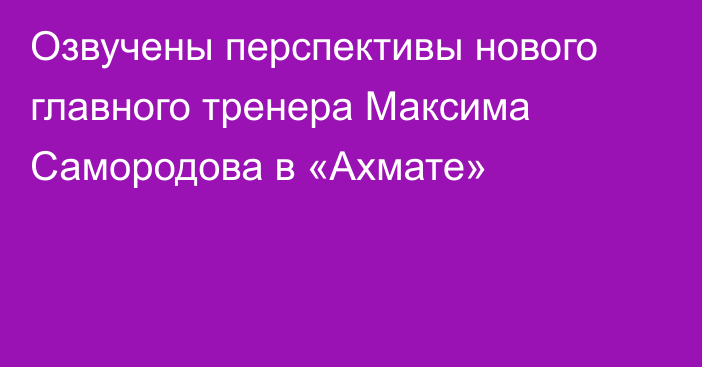 Озвучены перспективы нового главного тренера Максима Самородова в «Ахмате»