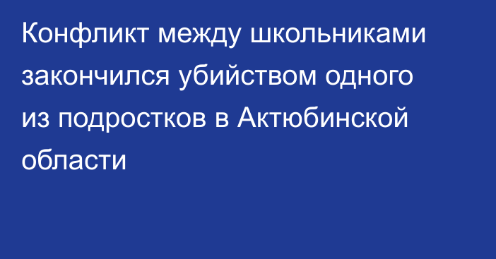 Конфликт между школьниками закончился убийством одного из подростков в Актюбинской области