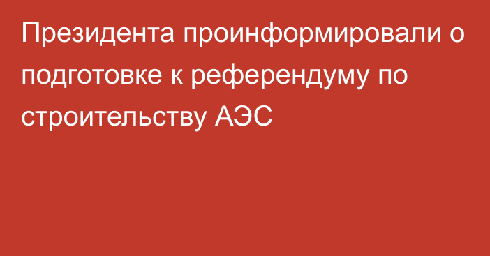 Президента проинформировали о  подготовке к референдуму по строительству АЭС