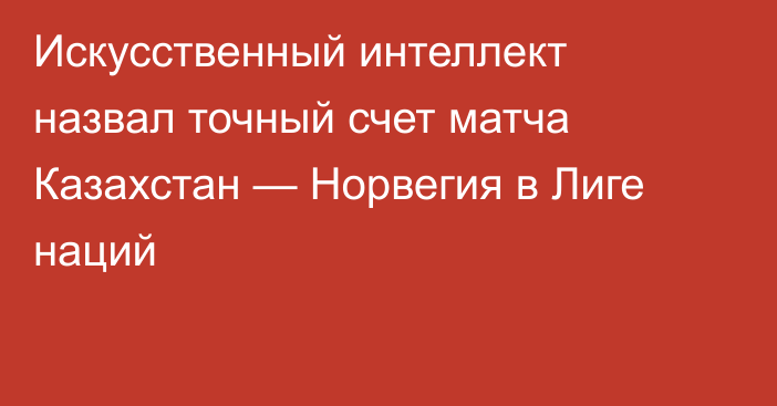 Искусственный интеллект назвал точный счет матча Казахстан — Норвегия в Лиге наций