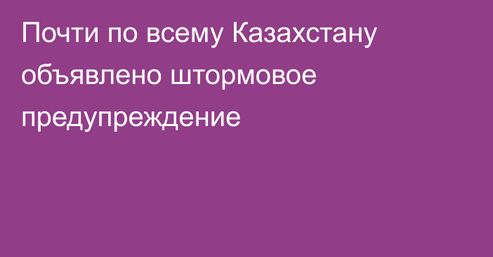 Почти по всему Казахстану объявлено штормовое предупреждение