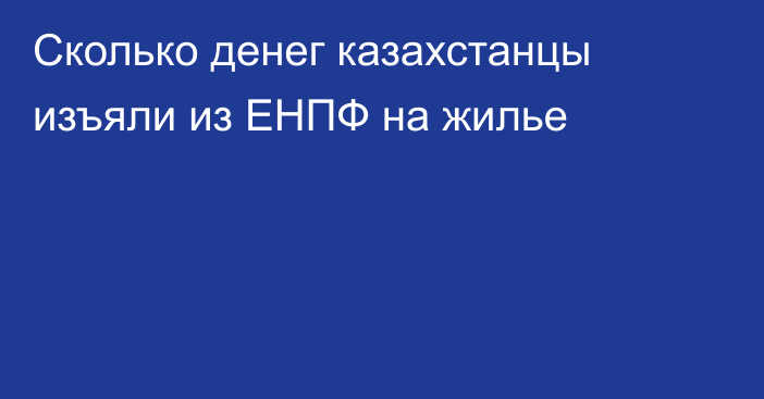 Сколько денег казахстанцы изъяли из ЕНПФ на жилье