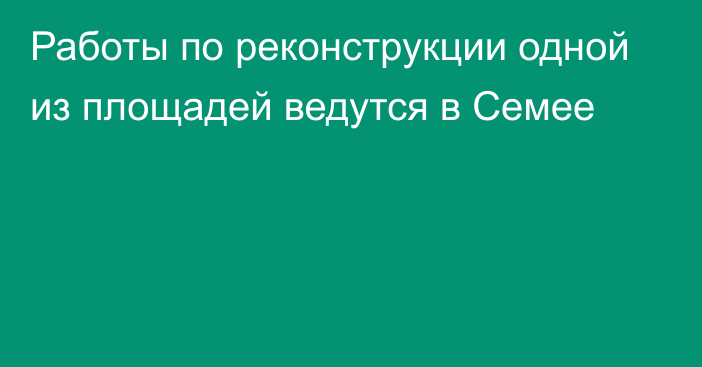 Работы по реконструкции одной из площадей ведутся в Семее