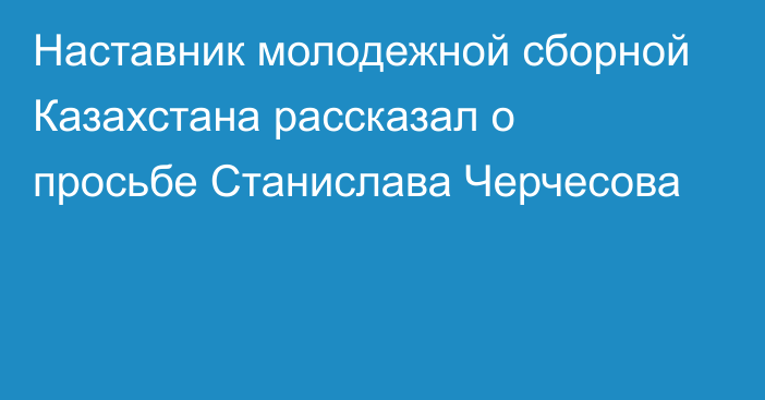 Наставник молодежной сборной Казахстана рассказал о просьбе Станислава Черчесова