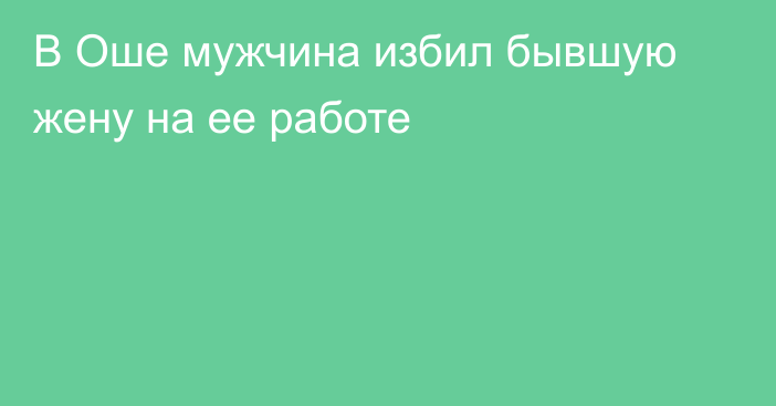 В Оше мужчина избил бывшую жену на ее работе