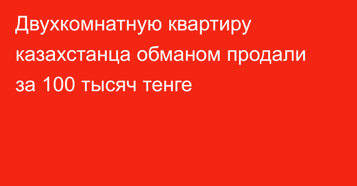 Двухкомнатную квартиру казахстанца обманом продали за 100 тысяч тенге