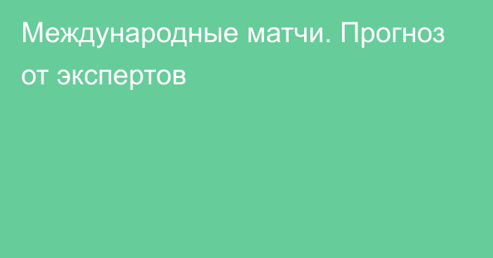 Международные матчи. Прогноз от экспертов