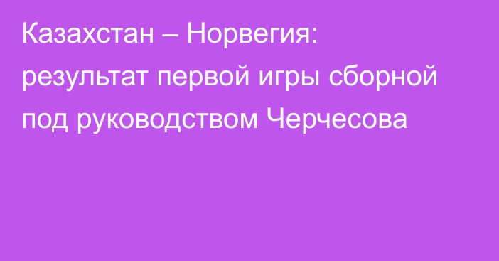 Казахстан – Норвегия: результат первой игры сборной под руководством Черчесова