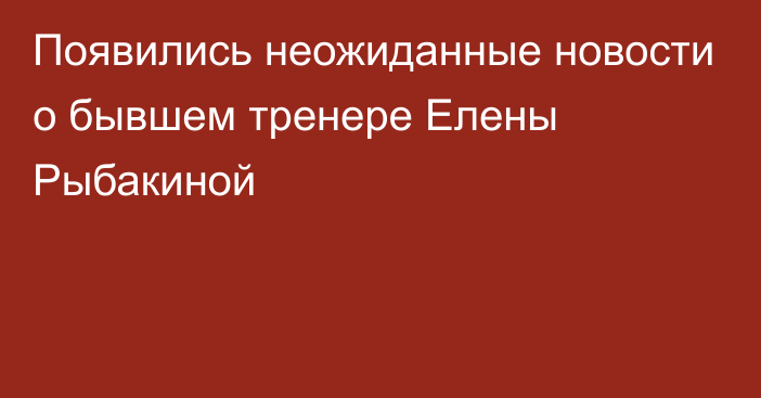 Появились неожиданные новости о бывшем тренере Елены Рыбакиной