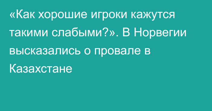 «Как хорошие игроки кажутся такими слабыми?». В Норвегии высказались о провале в Казахстане