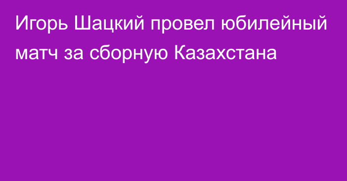 Игорь Шацкий провел юбилейный матч за сборную Казахстана