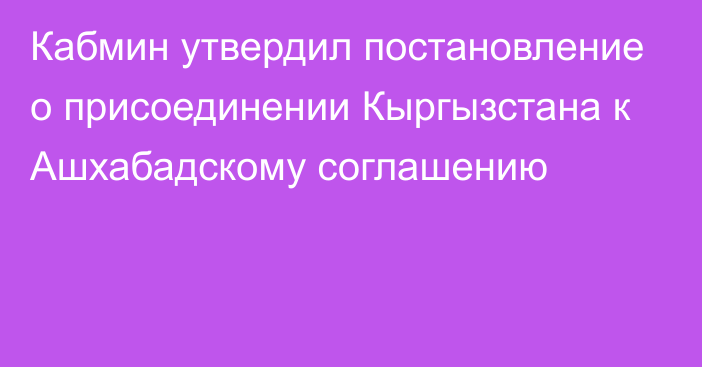 Кабмин утвердил постановление о присоединении Кыргызстана к Ашхабадскому соглашению