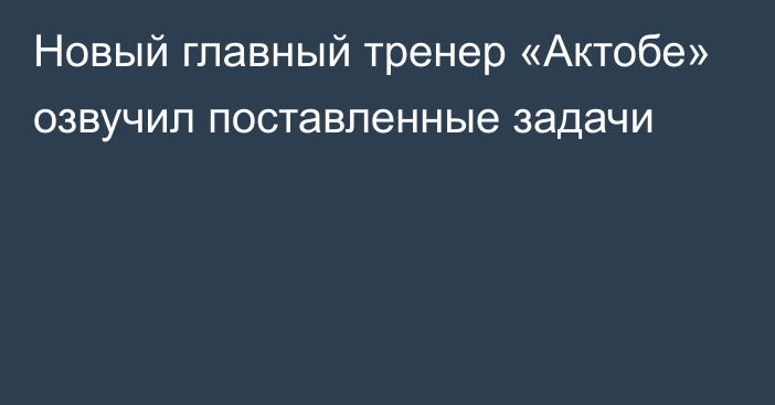 Новый главный тренер «Актобе» озвучил поставленные задачи