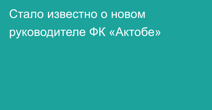 Стало известно о новом руководителе ФК «Актобе»