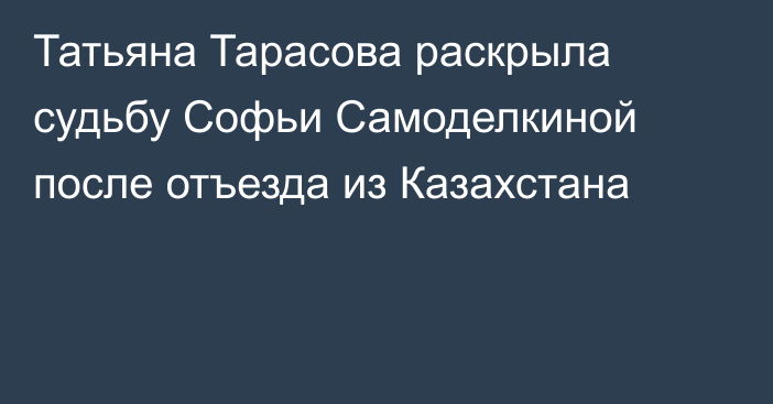 Татьяна Тарасова раскрыла судьбу Софьи Самоделкиной после отъезда из Казахстана