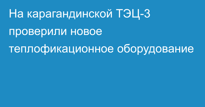 На карагандинской ТЭЦ-3 проверили новое теплофикационное оборудование