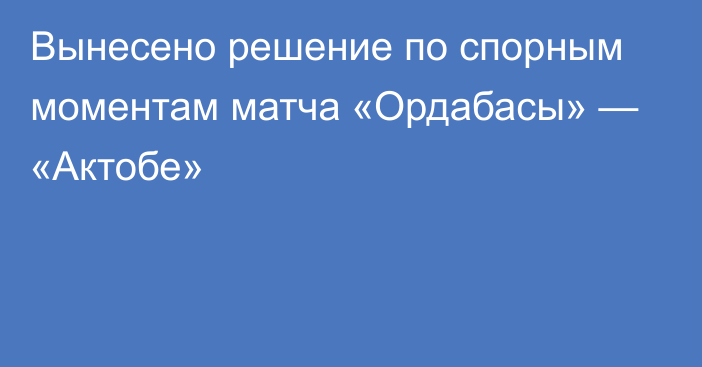 Вынесено решение по спорным моментам матча «Ордабасы» — «Актобе»