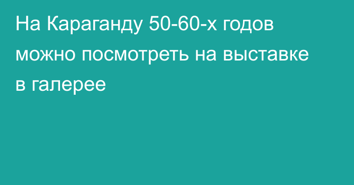 На Караганду 50-60-х годов можно посмотреть на выставке в галерее