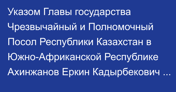 Указом Главы государства Чрезвычайный и Полномочный Посол Республики Казахстан в Южно-Африканской Республике Ахинжанов Еркин Кадырбекович назначен Чрезвычайным и Полномочным Послом Республики Казахстан в Объединенной Республике Танзания, Республике Мозамбик по совместительству