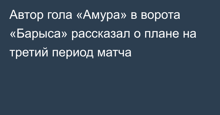 Автор гола «Амура» в ворота «Барыса» рассказал о плане на третий период матча