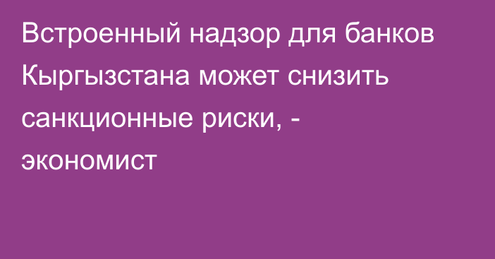 Встроенный надзор для банков Кыргызстана может снизить санкционные риски, -  экономист