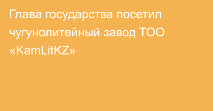 Глава государства посетил чугунолитейный завод ТОО «KamLitKZ»