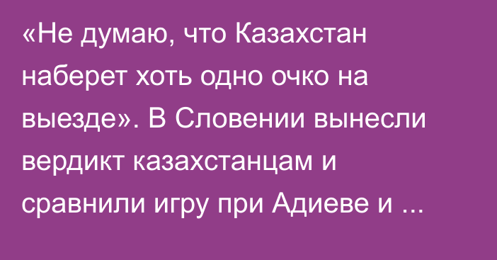 «Не думаю, что Казахстан наберет хоть одно очко на выезде». В Словении вынесли вердикт казахстанцам и сравнили игру при Адиеве и Черчесове