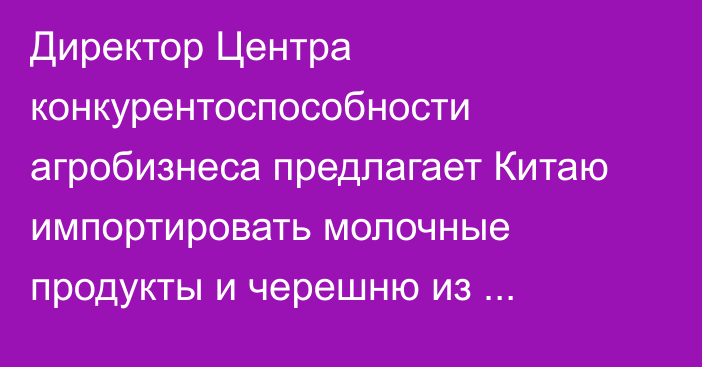 Директор Центра конкурентоспособности агробизнеса предлагает Китаю импортировать молочные продукты и черешню из Кыргызстана