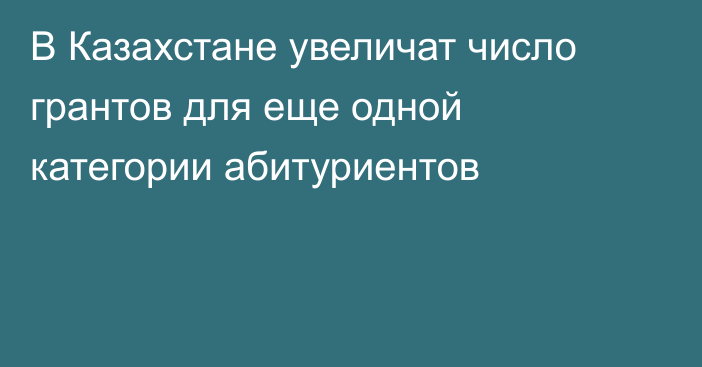 В Казахстане увеличат число грантов для еще одной категории абитуриентов