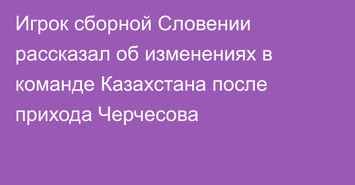 Игрок сборной Словении рассказал об изменениях в команде Казахстана после прихода Черчесова