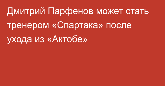 Дмитрий Парфенов может стать тренером «Спартака» после ухода из «Актобе»