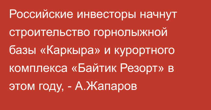 Российские инвесторы начнут строительство горнолыжной базы «Каркыра» и курортного комплекса «Байтик Резорт» в этом году, - А.Жапаров