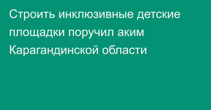 Строить инклюзивные детские площадки поручил аким Карагандинской области