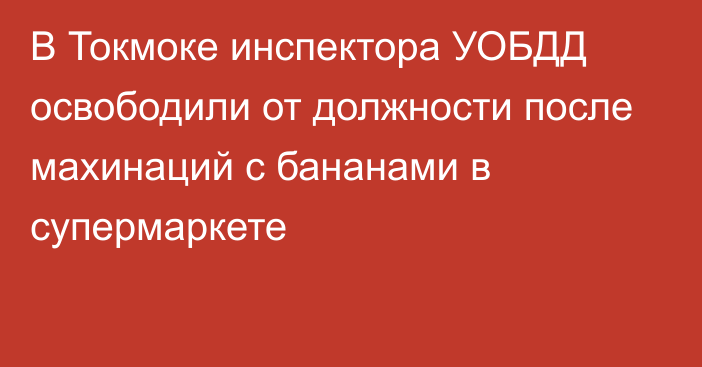 В Токмоке инспектора УОБДД освободили от должности после махинаций с бананами в супермаркете