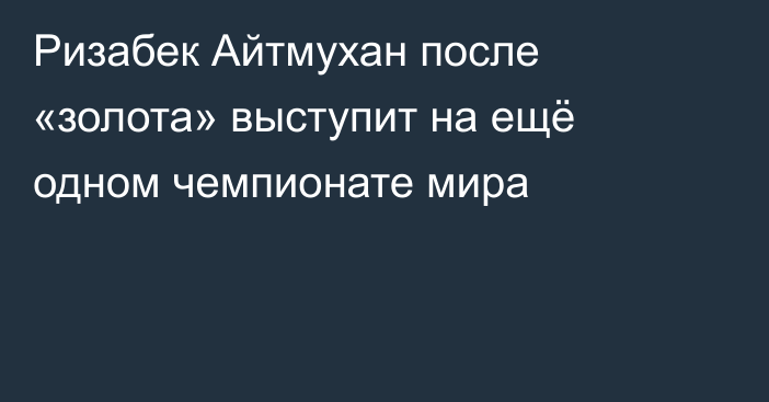 Ризабек Айтмухан после «золота» выступит на ещё одном чемпионате мира