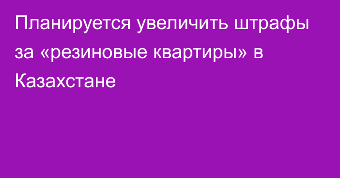 Планируется увеличить штрафы за «резиновые квартиры» в Казахстане