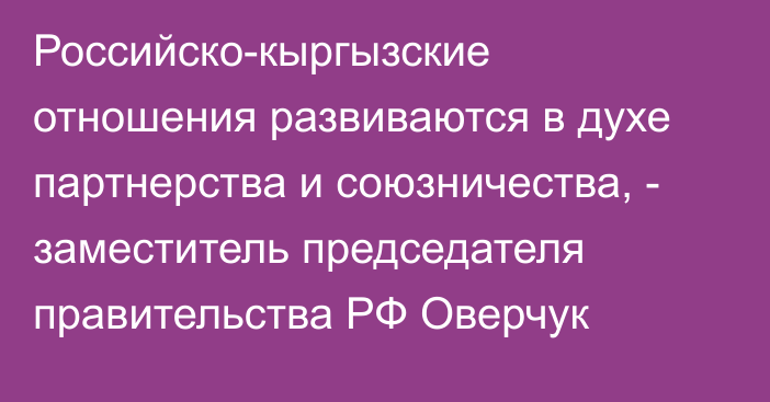 Российско-кыргызские отношения развиваются в духе  партнерства и союзничества, -  заместитель председателя правительства РФ Оверчук