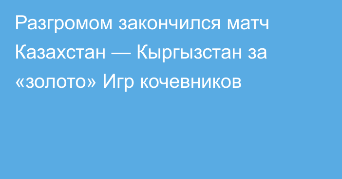 Разгромом закончился матч Казахстан — Кыргызстан за «золото» Игр кочевников