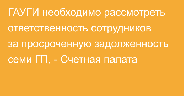 ГАУГИ необходимо рассмотреть ответственность сотрудников за просроченную задолженность семи ГП, - Счетная палата